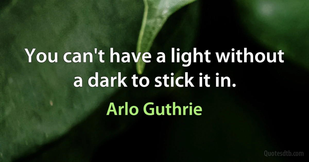 You can't have a light without a dark to stick it in. (Arlo Guthrie)