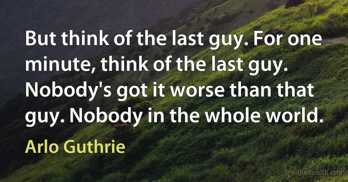 But think of the last guy. For one minute, think of the last guy. Nobody's got it worse than that guy. Nobody in the whole world. (Arlo Guthrie)