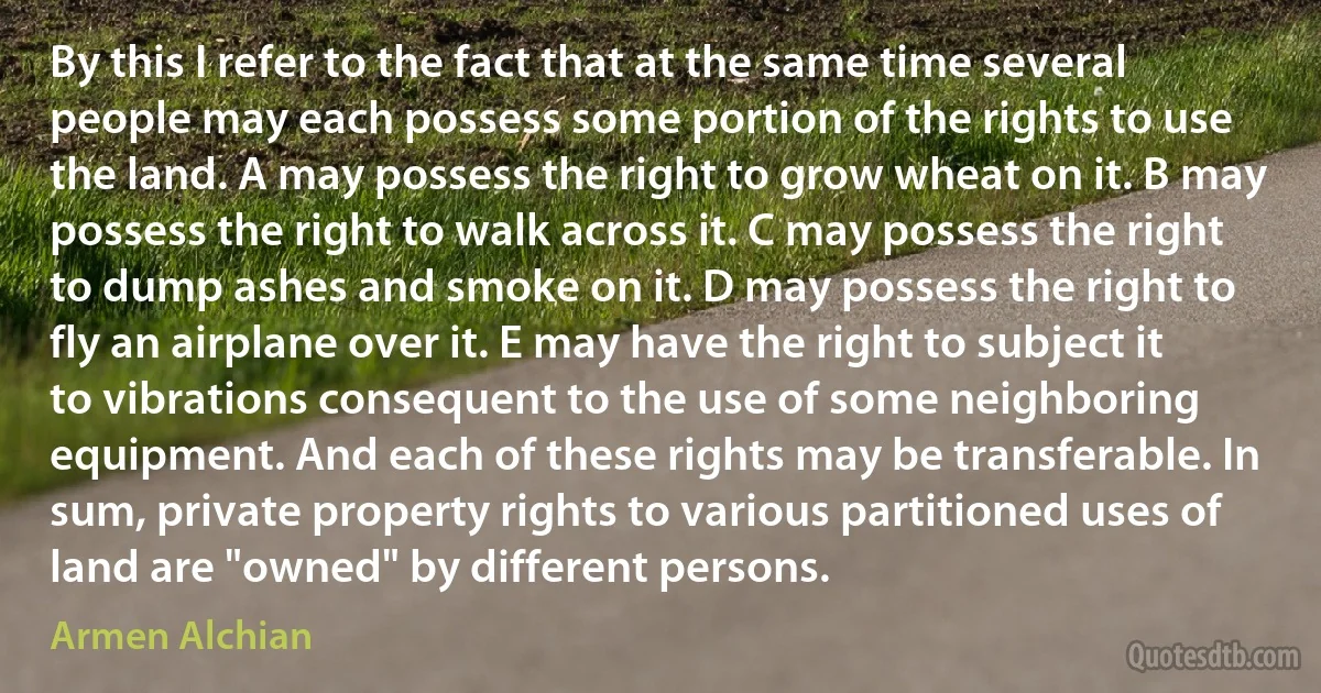 By this I refer to the fact that at the same time several people may each possess some portion of the rights to use the land. A may possess the right to grow wheat on it. B may possess the right to walk across it. C may possess the right to dump ashes and smoke on it. D may possess the right to fly an airplane over it. E may have the right to subject it to vibrations consequent to the use of some neighboring equipment. And each of these rights may be transferable. In sum, private property rights to various partitioned uses of land are "owned" by different persons. (Armen Alchian)