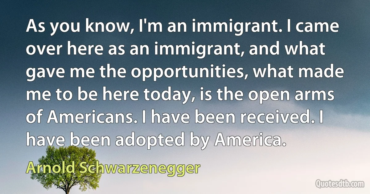 As you know, I'm an immigrant. I came over here as an immigrant, and what gave me the opportunities, what made me to be here today, is the open arms of Americans. I have been received. I have been adopted by America. (Arnold Schwarzenegger)