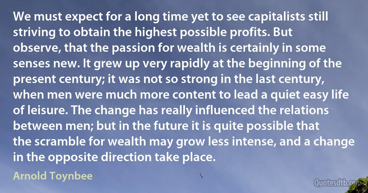 We must expect for a long time yet to see capitalists still striving to obtain the highest possible profits. But observe, that the passion for wealth is certainly in some senses new. It grew up very rapidly at the beginning of the present century; it was not so strong in the last century, when men were much more content to lead a quiet easy life of leisure. The change has really influenced the relations between men; but in the future it is quite possible that the scramble for wealth may grow less intense, and a change in the opposite direction take place. (Arnold Toynbee)