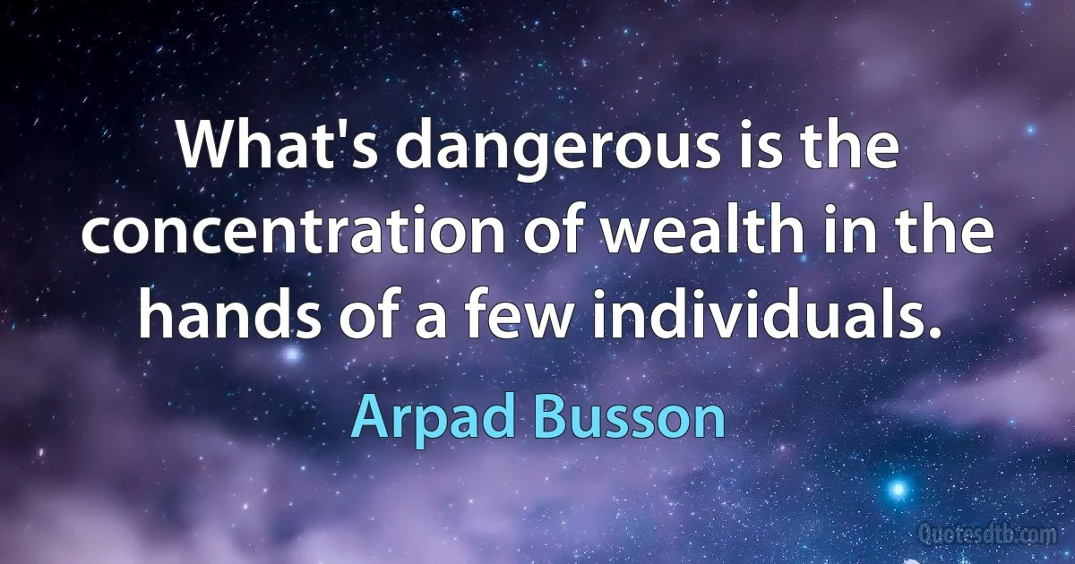 What's dangerous is the concentration of wealth in the hands of a few individuals. (Arpad Busson)