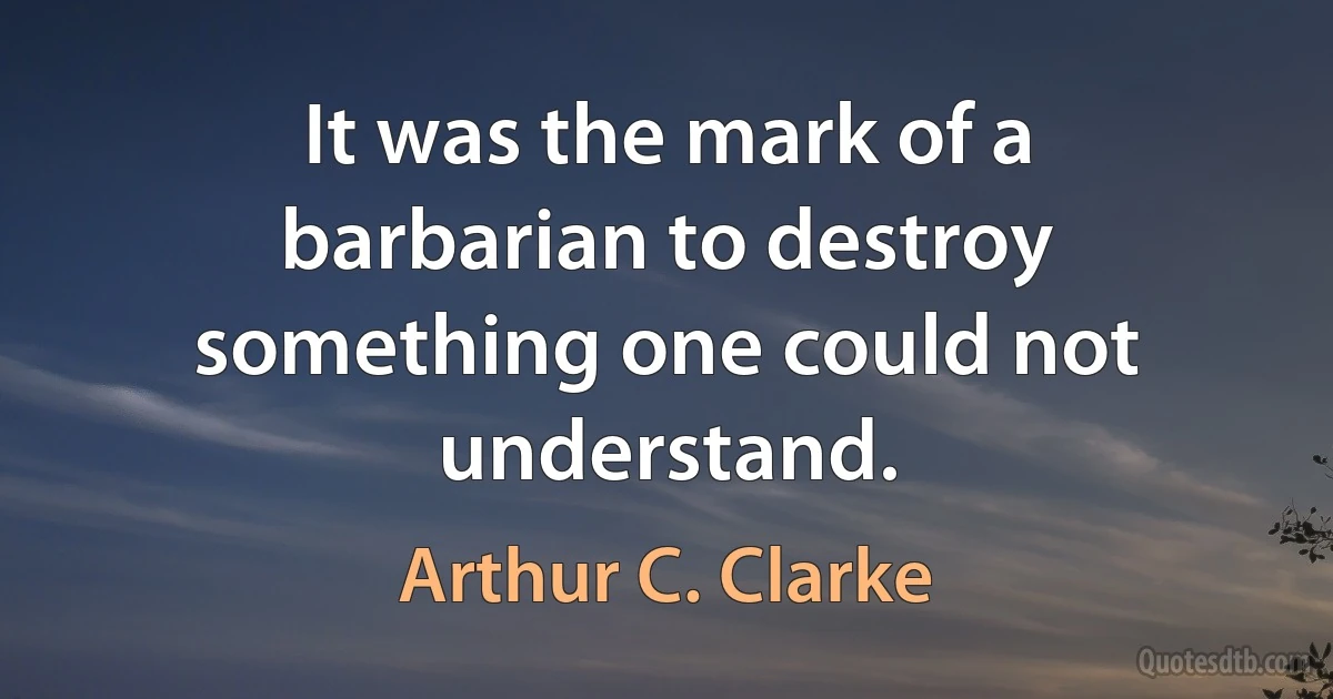 It was the mark of a barbarian to destroy something one could not understand. (Arthur C. Clarke)