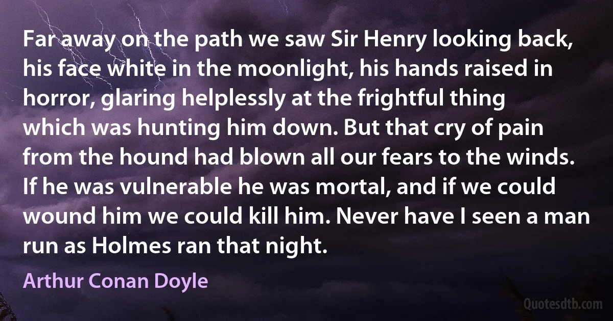 Far away on the path we saw Sir Henry looking back, his face white in the moonlight, his hands raised in horror, glaring helplessly at the frightful thing which was hunting him down. But that cry of pain from the hound had blown all our fears to the winds. If he was vulnerable he was mortal, and if we could wound him we could kill him. Never have I seen a man run as Holmes ran that night. (Arthur Conan Doyle)