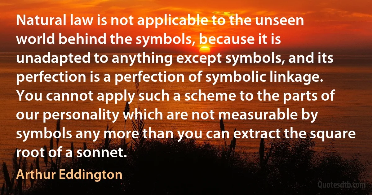 Natural law is not applicable to the unseen world behind the symbols, because it is unadapted to anything except symbols, and its perfection is a perfection of symbolic linkage. You cannot apply such a scheme to the parts of our personality which are not measurable by symbols any more than you can extract the square root of a sonnet. (Arthur Eddington)