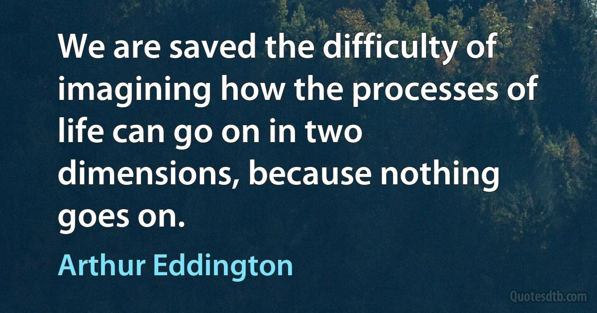 We are saved the difficulty of imagining how the processes of life can go on in two dimensions, because nothing goes on. (Arthur Eddington)