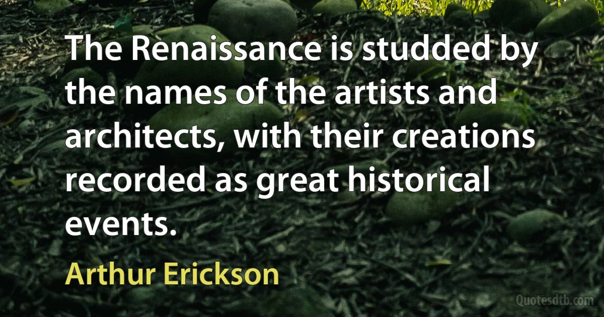 The Renaissance is studded by the names of the artists and architects, with their creations recorded as great historical events. (Arthur Erickson)