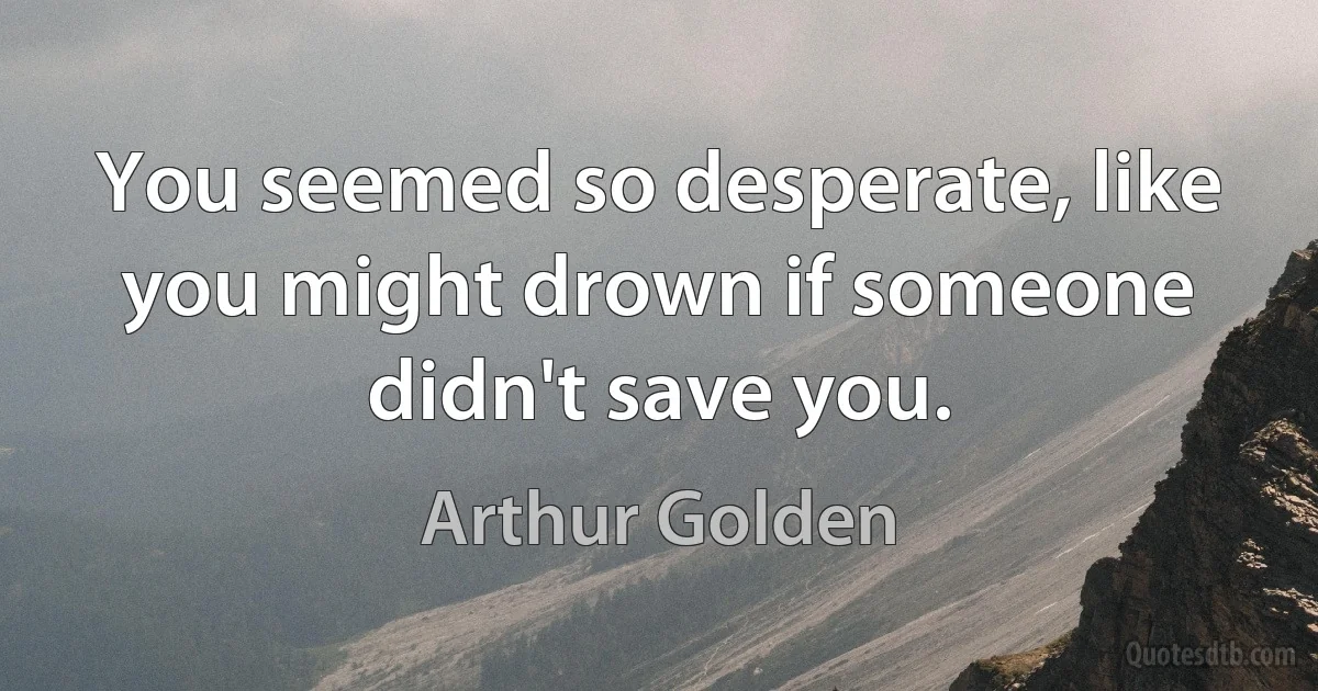 You seemed so desperate, like you might drown if someone didn't save you. (Arthur Golden)