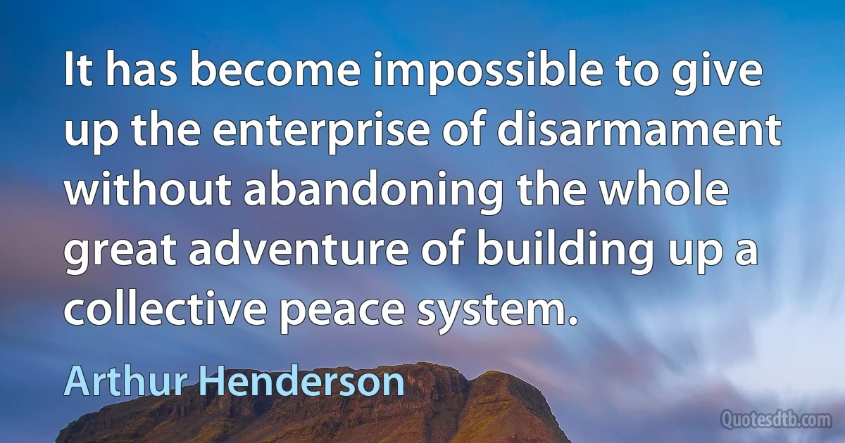 It has become impossible to give up the enterprise of disarmament without abandoning the whole great adventure of building up a collective peace system. (Arthur Henderson)