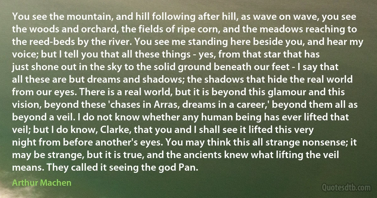 You see the mountain, and hill following after hill, as wave on wave, you see the woods and orchard, the fields of ripe corn, and the meadows reaching to the reed-beds by the river. You see me standing here beside you, and hear my voice; but I tell you that all these things - yes, from that star that has just shone out in the sky to the solid ground beneath our feet - I say that all these are but dreams and shadows; the shadows that hide the real world from our eyes. There is a real world, but it is beyond this glamour and this vision, beyond these 'chases in Arras, dreams in a career,' beyond them all as beyond a veil. I do not know whether any human being has ever lifted that veil; but I do know, Clarke, that you and I shall see it lifted this very night from before another's eyes. You may think this all strange nonsense; it may be strange, but it is true, and the ancients knew what lifting the veil means. They called it seeing the god Pan. (Arthur Machen)