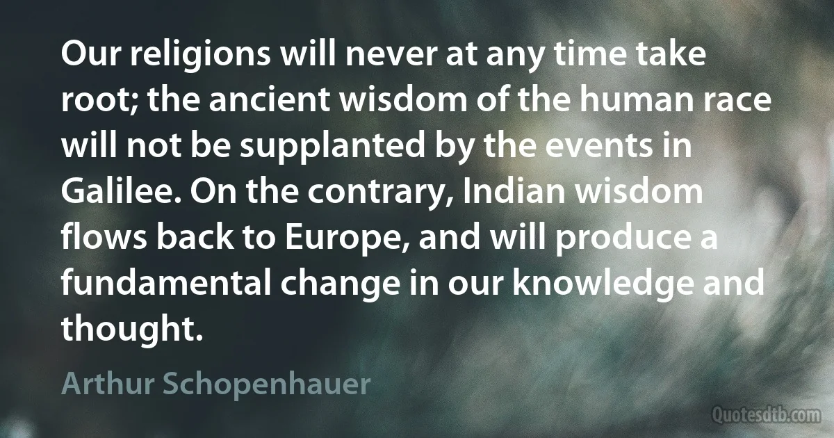 Our religions will never at any time take root; the ancient wisdom of the human race will not be supplanted by the events in Galilee. On the contrary, Indian wisdom flows back to Europe, and will produce a fundamental change in our knowledge and thought. (Arthur Schopenhauer)