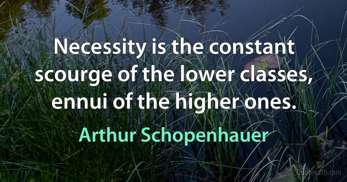 Necessity is the constant scourge of the lower classes, ennui of the higher ones. (Arthur Schopenhauer)