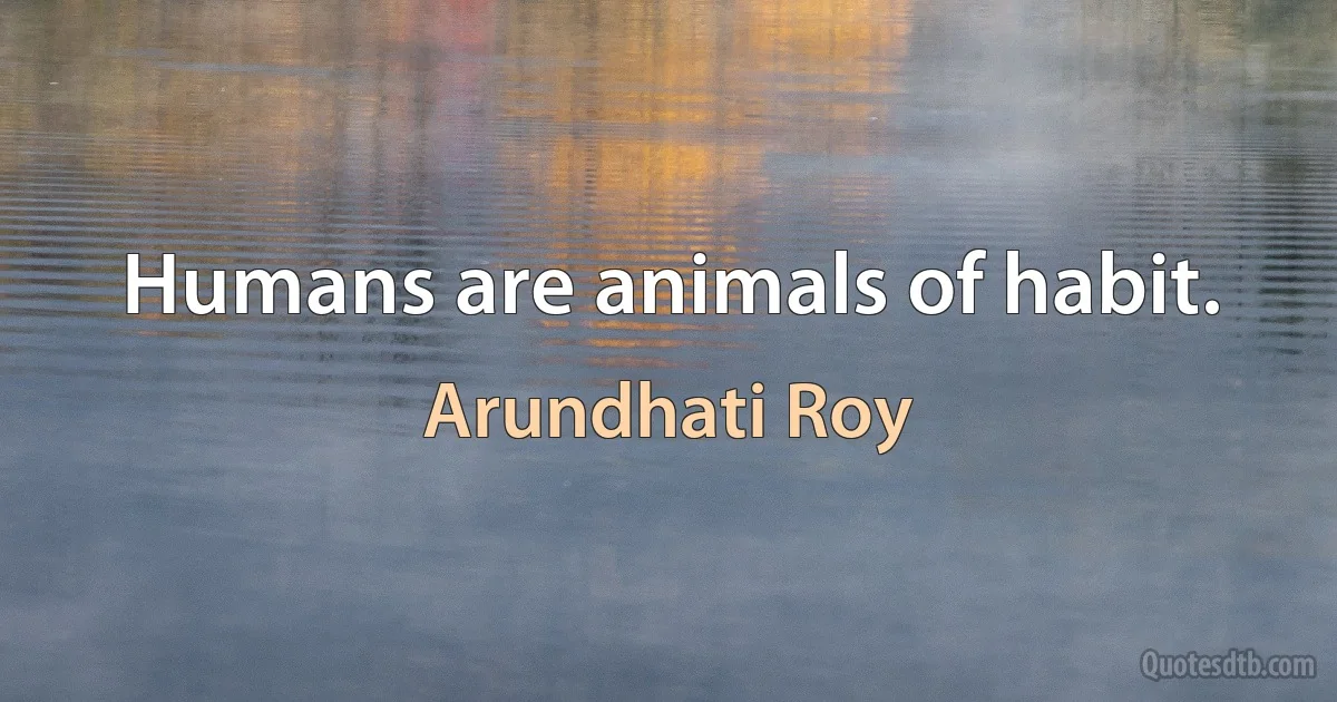 Humans are animals of habit. (Arundhati Roy)