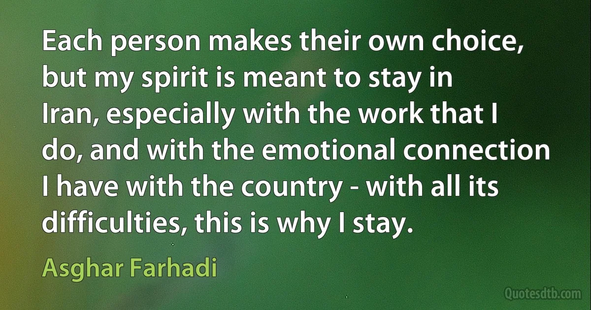 Each person makes their own choice, but my spirit is meant to stay in Iran, especially with the work that I do, and with the emotional connection I have with the country - with all its difficulties, this is why I stay. (Asghar Farhadi)