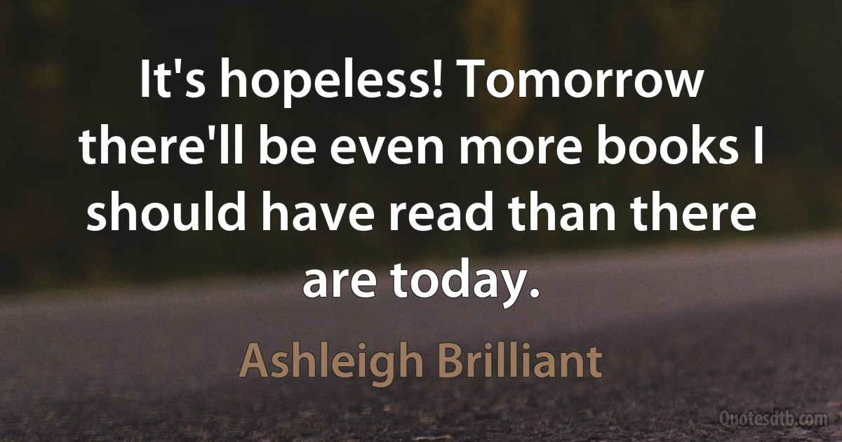 It's hopeless! Tomorrow there'll be even more books I should have read than there are today. (Ashleigh Brilliant)