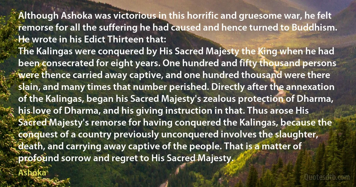 Although Ashoka was victorious in this horrific and gruesome war, he felt remorse for all the suffering he had caused and hence turned to Buddhism. He wrote in his Edict Thirteen that:
The Kalingas were conquered by His Sacred Majesty the King when he had been consecrated for eight years. One hundred and fifty thousand persons were thence carried away captive, and one hundred thousand were there slain, and many times that number perished. Directly after the annexation of the Kalingas, began his Sacred Majesty's zealous protection of Dharma, his love of Dharma, and his giving instruction in that. Thus arose His Sacred Majesty's remorse for having conquered the Kalingas, because the conquest of a country previously unconquered involves the slaughter, death, and carrying away captive of the people. That is a matter of profound sorrow and regret to His Sacred Majesty. (Ashoka)