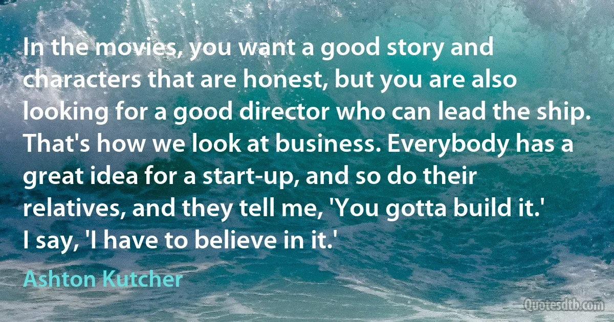 In the movies, you want a good story and characters that are honest, but you are also looking for a good director who can lead the ship. That's how we look at business. Everybody has a great idea for a start-up, and so do their relatives, and they tell me, 'You gotta build it.' I say, 'I have to believe in it.' (Ashton Kutcher)