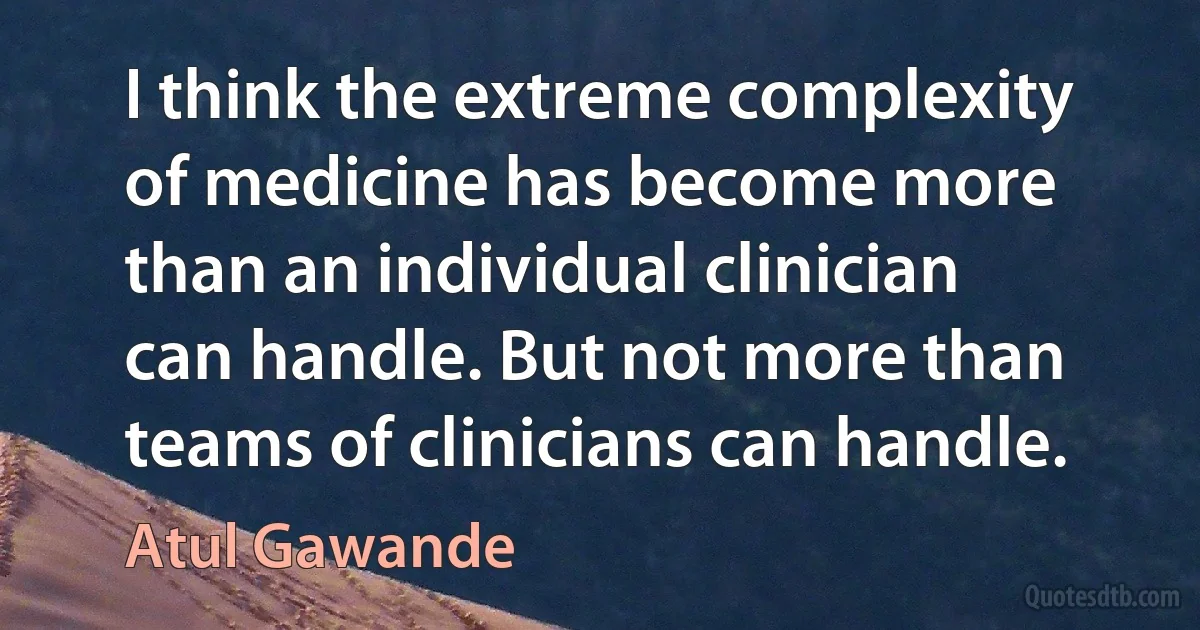 I think the extreme complexity of medicine has become more than an individual clinician can handle. But not more than teams of clinicians can handle. (Atul Gawande)