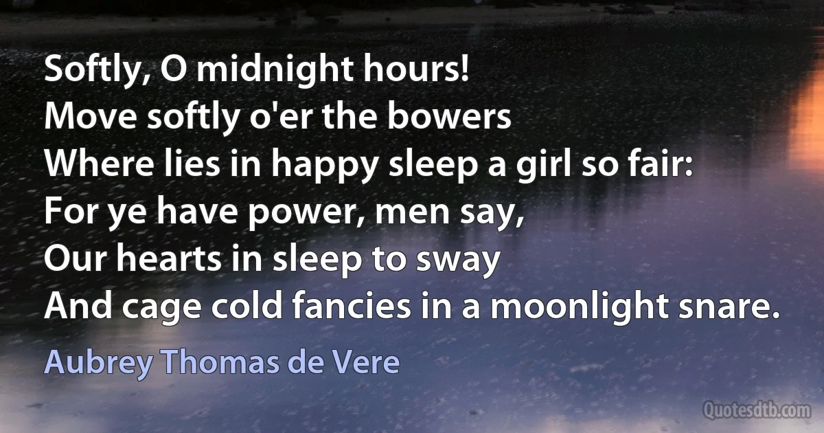 Softly, O midnight hours!
Move softly o'er the bowers
Where lies in happy sleep a girl so fair:
For ye have power, men say,
Our hearts in sleep to sway
And cage cold fancies in a moonlight snare. (Aubrey Thomas de Vere)