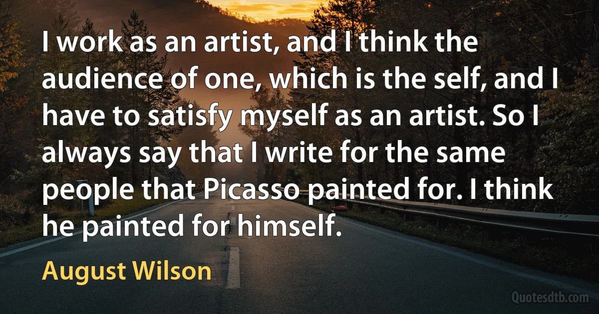 I work as an artist, and I think the audience of one, which is the self, and I have to satisfy myself as an artist. So I always say that I write for the same people that Picasso painted for. I think he painted for himself. (August Wilson)