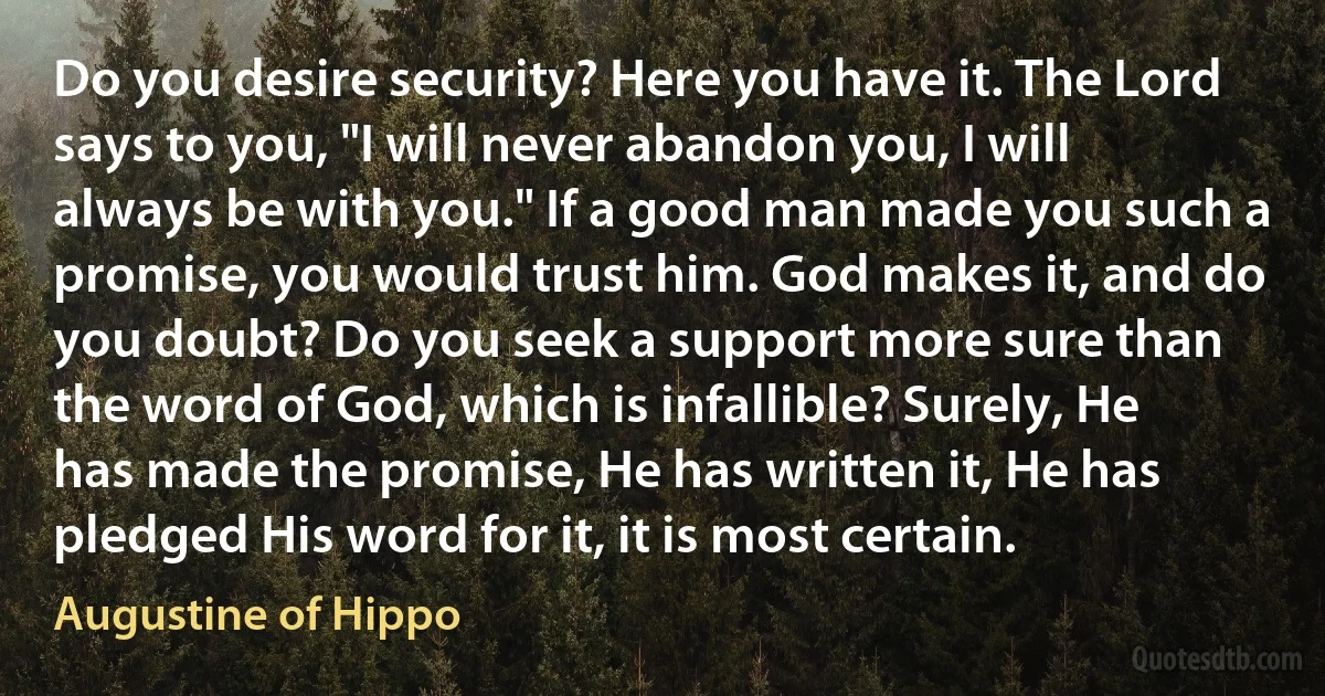 Do you desire security? Here you have it. The Lord says to you, "I will never abandon you, I will always be with you." If a good man made you such a promise, you would trust him. God makes it, and do you doubt? Do you seek a support more sure than the word of God, which is infallible? Surely, He has made the promise, He has written it, He has pledged His word for it, it is most certain. (Augustine of Hippo)