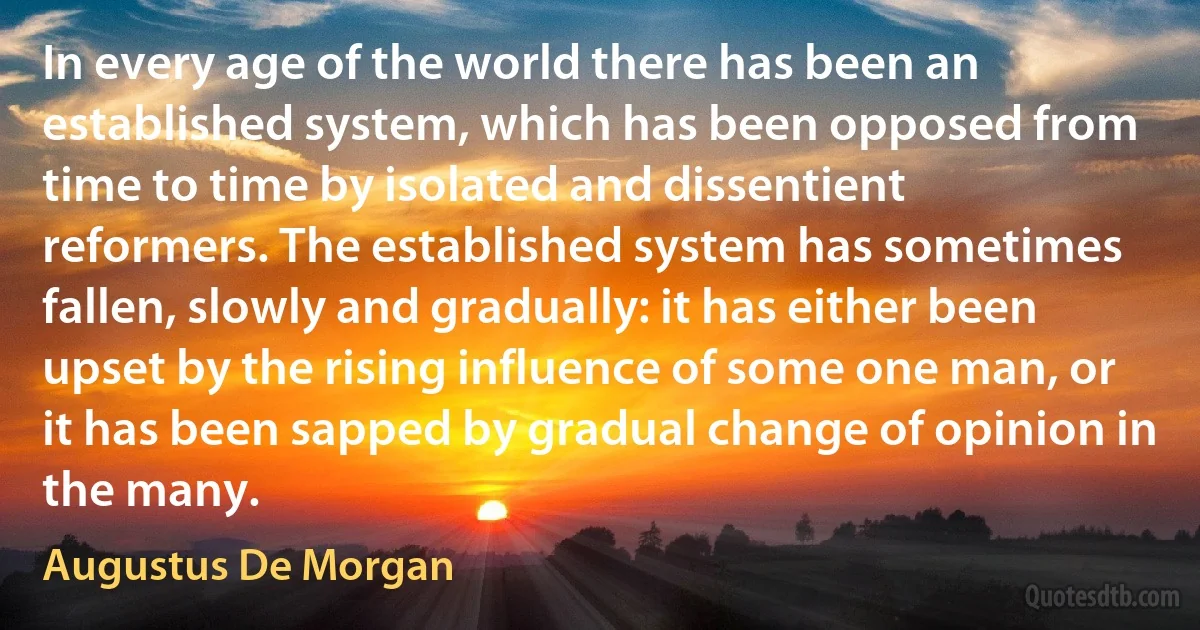 In every age of the world there has been an established system, which has been opposed from time to time by isolated and dissentient reformers. The established system has sometimes fallen, slowly and gradually: it has either been upset by the rising influence of some one man, or it has been sapped by gradual change of opinion in the many. (Augustus De Morgan)