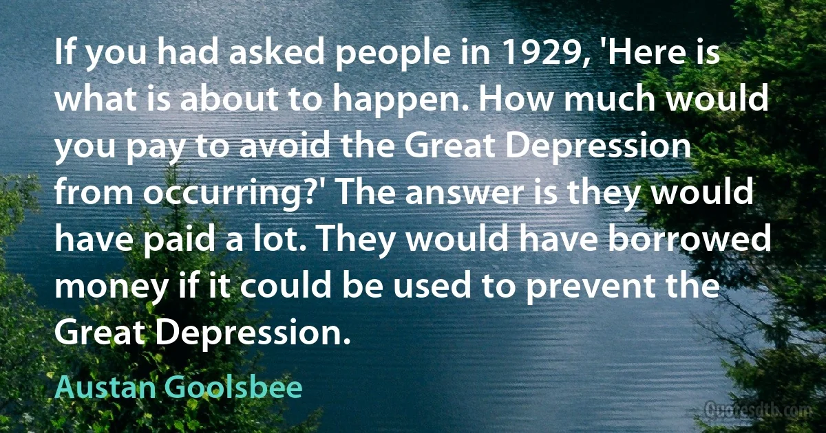 If you had asked people in 1929, 'Here is what is about to happen. How much would you pay to avoid the Great Depression from occurring?' The answer is they would have paid a lot. They would have borrowed money if it could be used to prevent the Great Depression. (Austan Goolsbee)