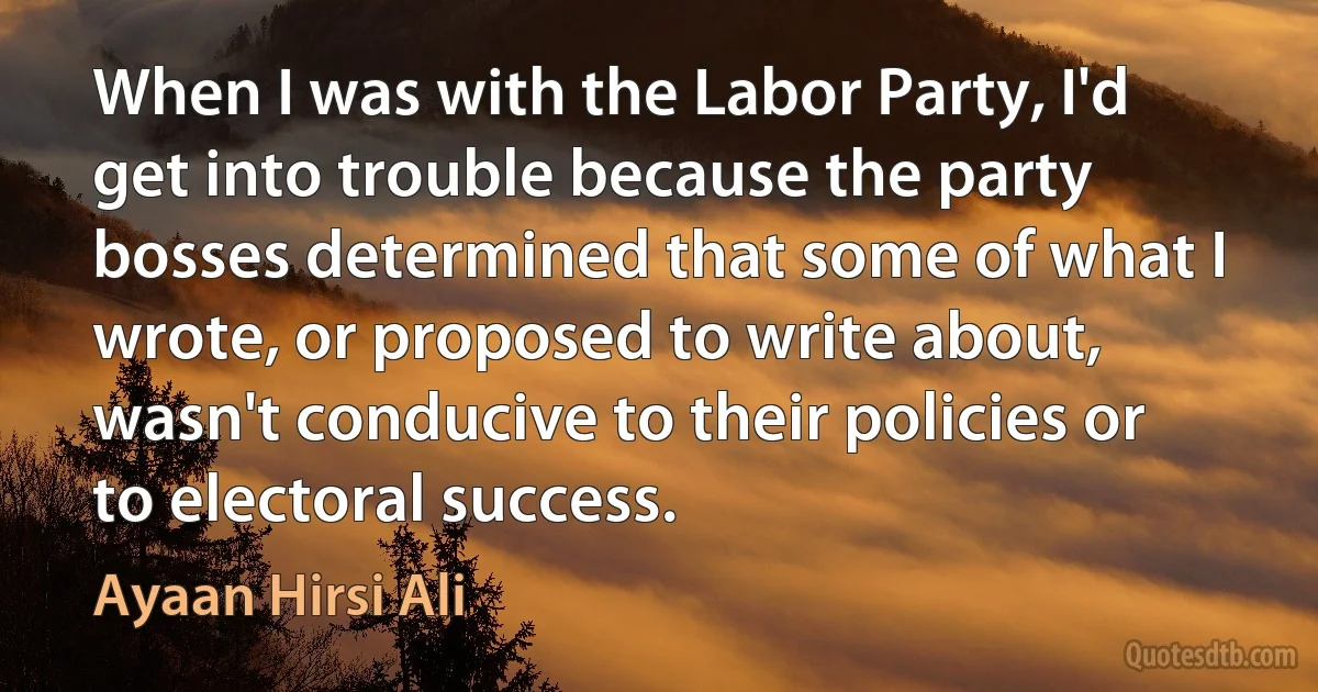 When I was with the Labor Party, I'd get into trouble because the party bosses determined that some of what I wrote, or proposed to write about, wasn't conducive to their policies or to electoral success. (Ayaan Hirsi Ali)