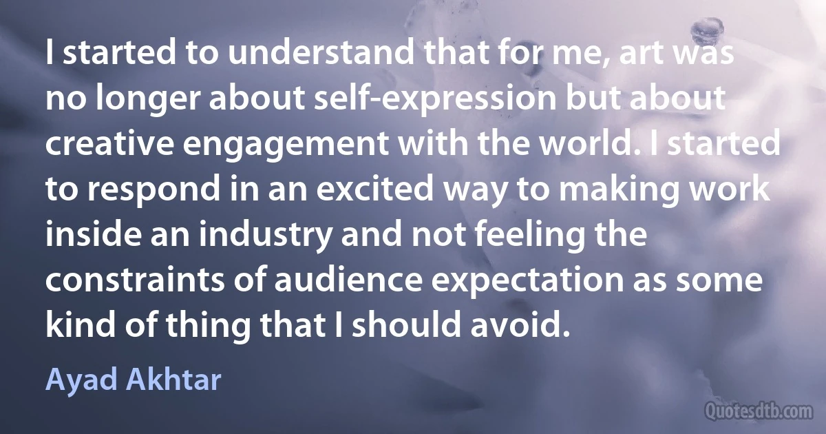 I started to understand that for me, art was no longer about self-expression but about creative engagement with the world. I started to respond in an excited way to making work inside an industry and not feeling the constraints of audience expectation as some kind of thing that I should avoid. (Ayad Akhtar)