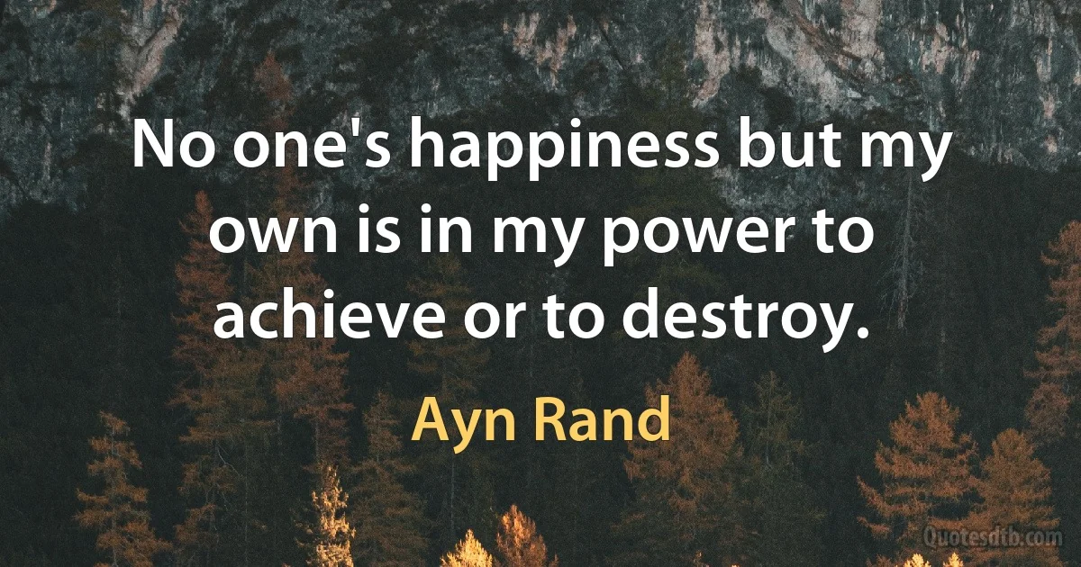 No one's happiness but my own is in my power to achieve or to destroy. (Ayn Rand)