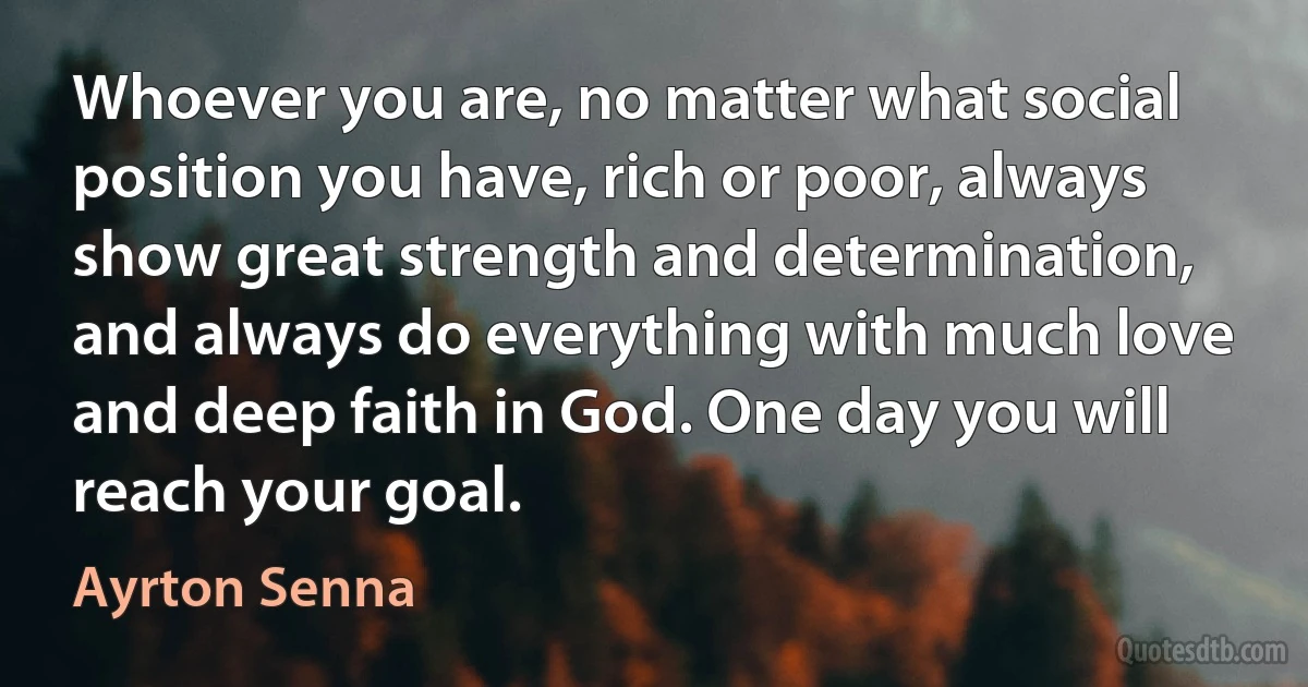 Whoever you are, no matter what social position you have, rich or poor, always show great strength and determination, and always do everything with much love and deep faith in God. One day you will reach your goal. (Ayrton Senna)