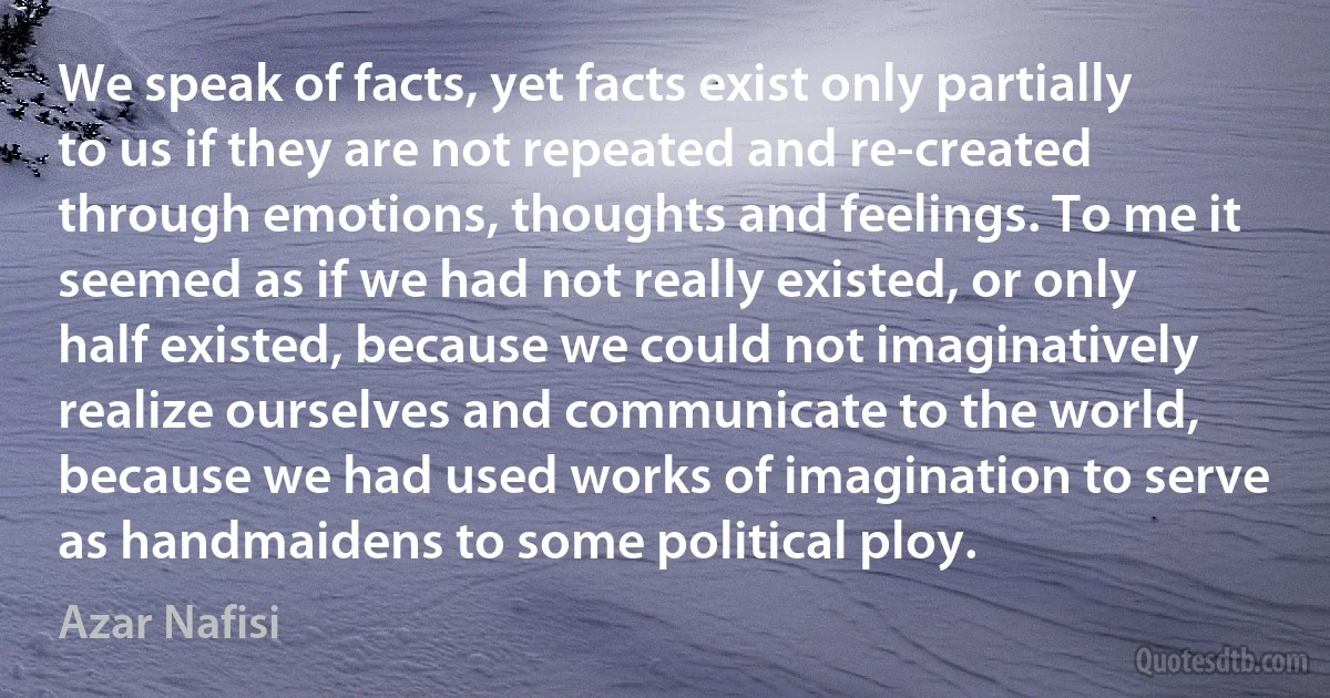 We speak of facts, yet facts exist only partially to us if they are not repeated and re-created through emotions, thoughts and feelings. To me it seemed as if we had not really existed, or only half existed, because we could not imaginatively realize ourselves and communicate to the world, because we had used works of imagination to serve as handmaidens to some political ploy. (Azar Nafisi)