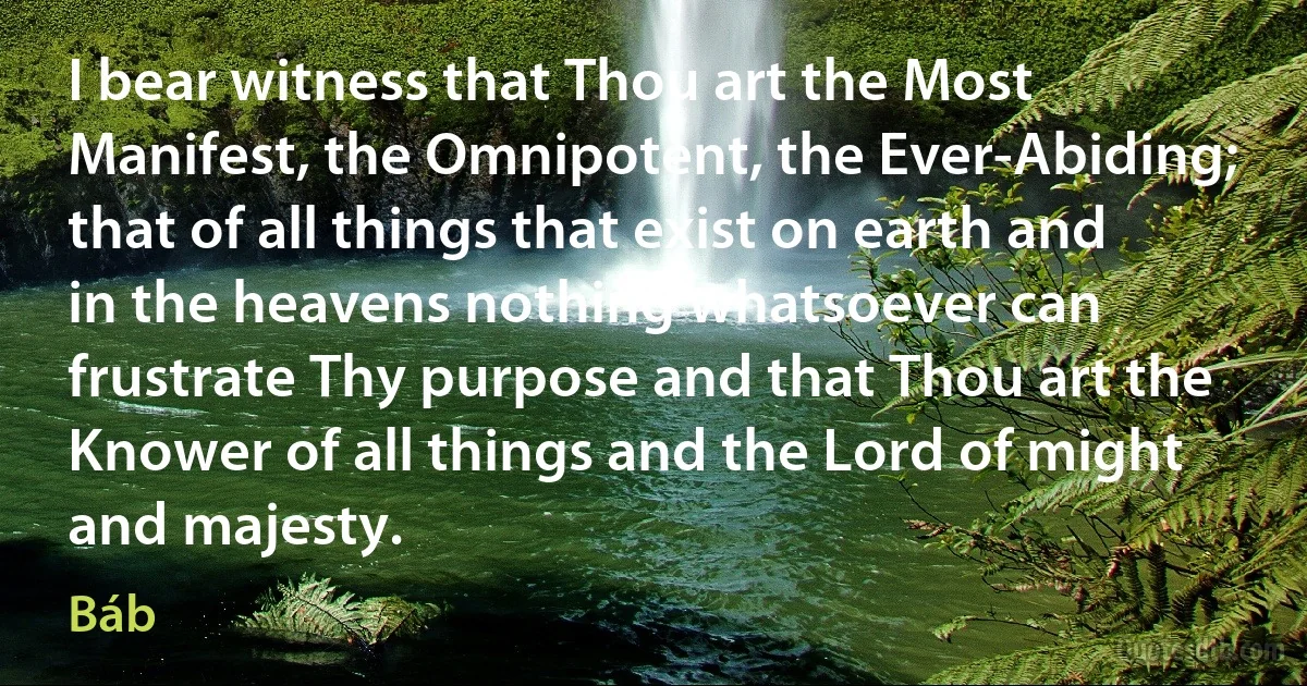 I bear witness that Thou art the Most Manifest, the Omnipotent, the Ever-Abiding; that of all things that exist on earth and in the heavens nothing whatsoever can frustrate Thy purpose and that Thou art the Knower of all things and the Lord of might and majesty. (Báb)