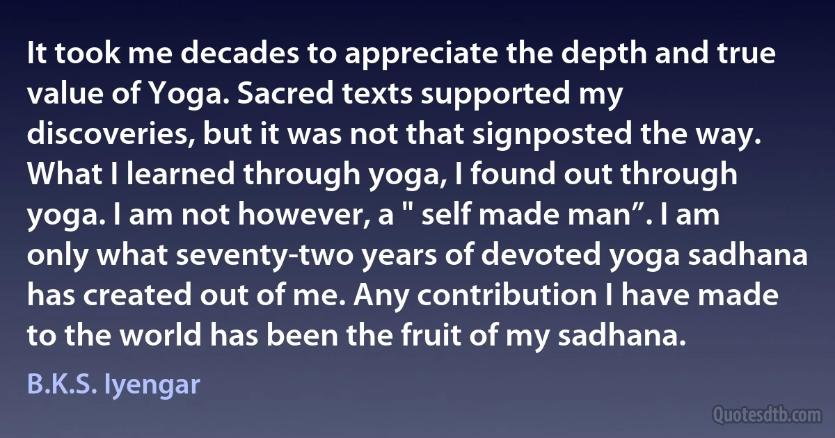 It took me decades to appreciate the depth and true value of Yoga. Sacred texts supported my discoveries, but it was not that signposted the way. What I learned through yoga, I found out through yoga. I am not however, a " self made man”. I am only what seventy-two years of devoted yoga sadhana has created out of me. Any contribution I have made to the world has been the fruit of my sadhana. (B.K.S. Iyengar)