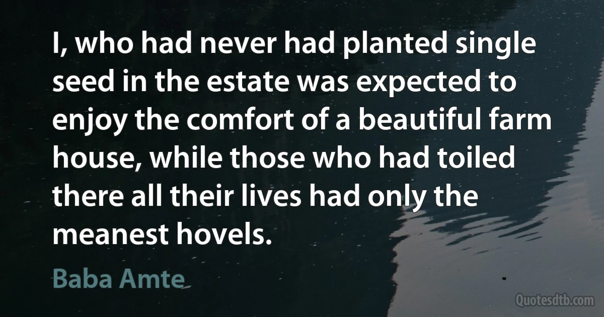 I, who had never had planted single seed in the estate was expected to enjoy the comfort of a beautiful farm house, while those who had toiled there all their lives had only the meanest hovels. (Baba Amte)