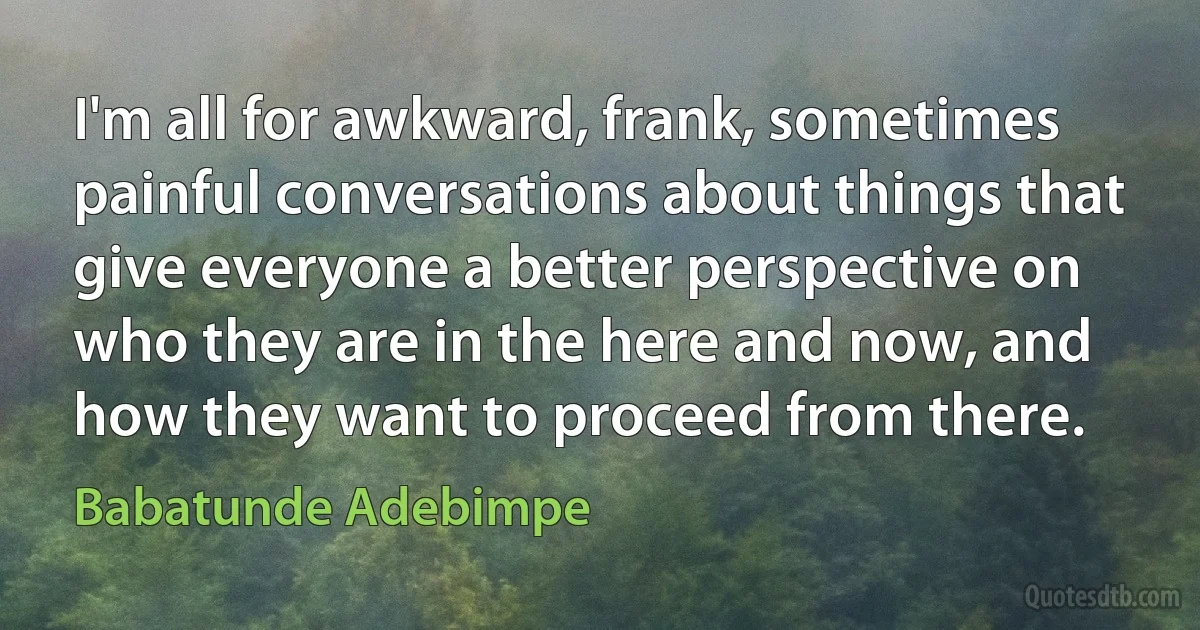 I'm all for awkward, frank, sometimes painful conversations about things that give everyone a better perspective on who they are in the here and now, and how they want to proceed from there. (Babatunde Adebimpe)