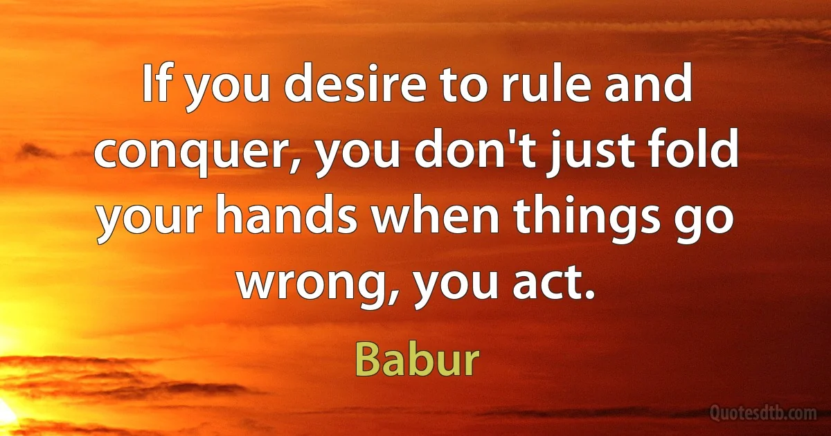 If you desire to rule and conquer, you don't just fold your hands when things go wrong, you act. (Babur)