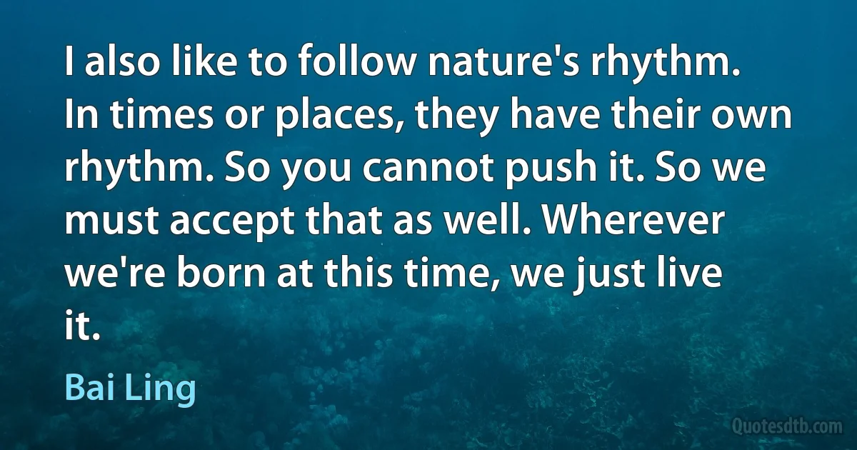 I also like to follow nature's rhythm. In times or places, they have their own rhythm. So you cannot push it. So we must accept that as well. Wherever we're born at this time, we just live it. (Bai Ling)