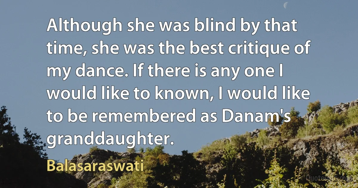 Although she was blind by that time, she was the best critique of my dance. If there is any one I would like to known, I would like to be remembered as Danam's granddaughter. (Balasaraswati)