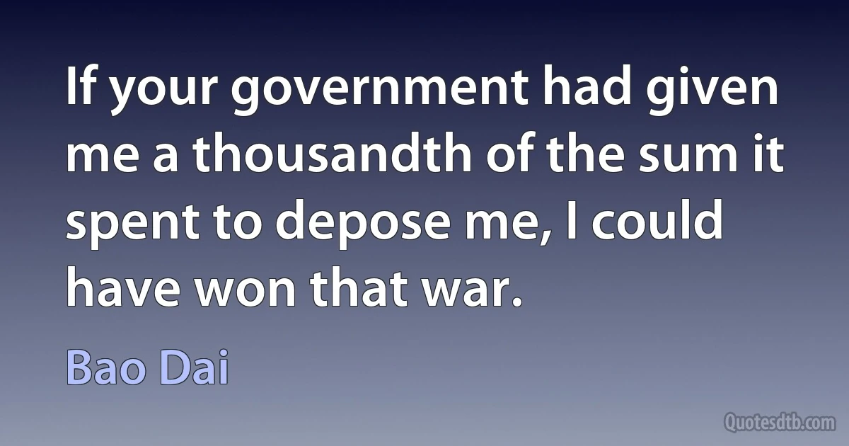 If your government had given me a thousandth of the sum it spent to depose me, I could have won that war. (Bao Dai)