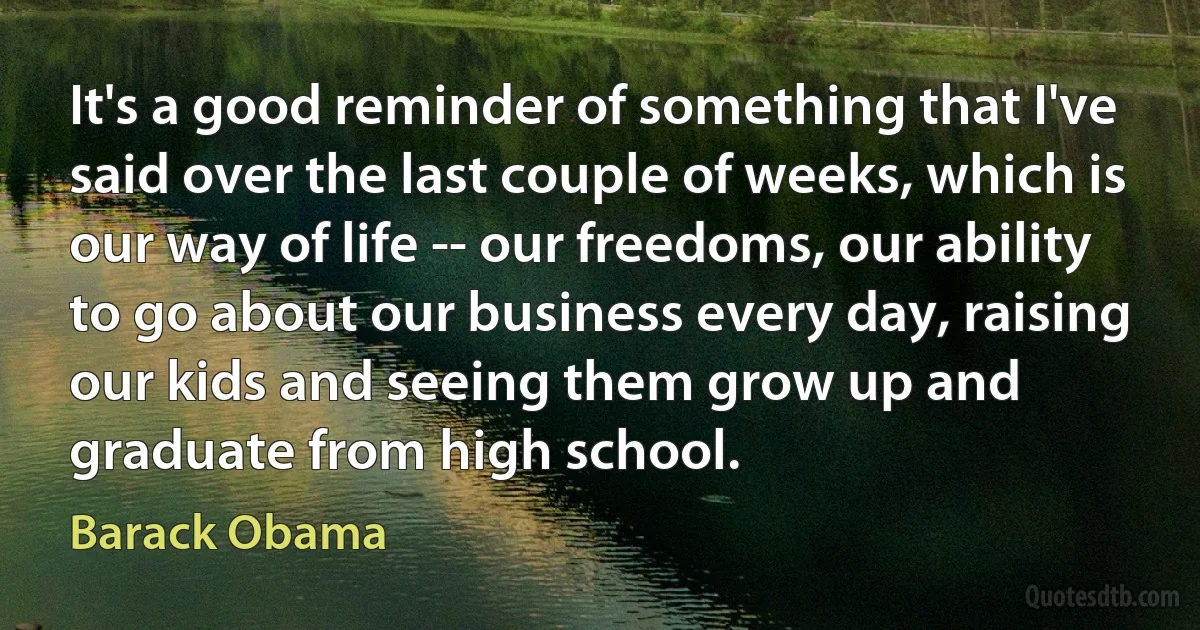 It's a good reminder of something that I've said over the last couple of weeks, which is our way of life -- our freedoms, our ability to go about our business every day, raising our kids and seeing them grow up and graduate from high school. (Barack Obama)