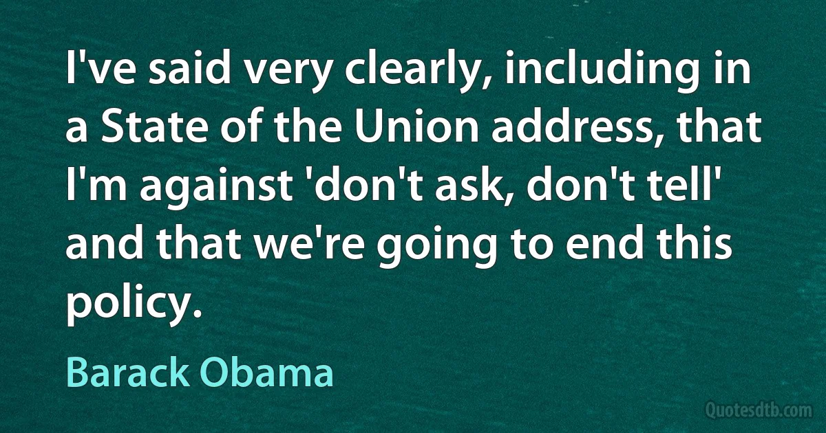 I've said very clearly, including in a State of the Union address, that I'm against 'don't ask, don't tell' and that we're going to end this policy. (Barack Obama)