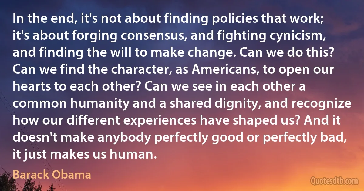 In the end, it's not about finding policies that work; it's about forging consensus, and fighting cynicism, and finding the will to make change. Can we do this? Can we find the character, as Americans, to open our hearts to each other? Can we see in each other a common humanity and a shared dignity, and recognize how our different experiences have shaped us? And it doesn't make anybody perfectly good or perfectly bad, it just makes us human. (Barack Obama)