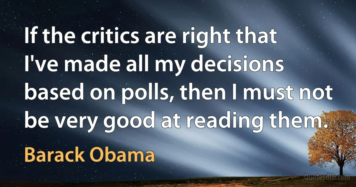 If the critics are right that I've made all my decisions based on polls, then I must not be very good at reading them. (Barack Obama)