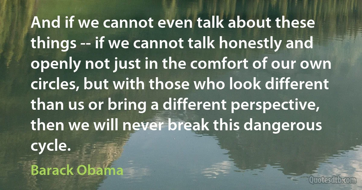 And if we cannot even talk about these things -- if we cannot talk honestly and openly not just in the comfort of our own circles, but with those who look different than us or bring a different perspective, then we will never break this dangerous cycle. (Barack Obama)