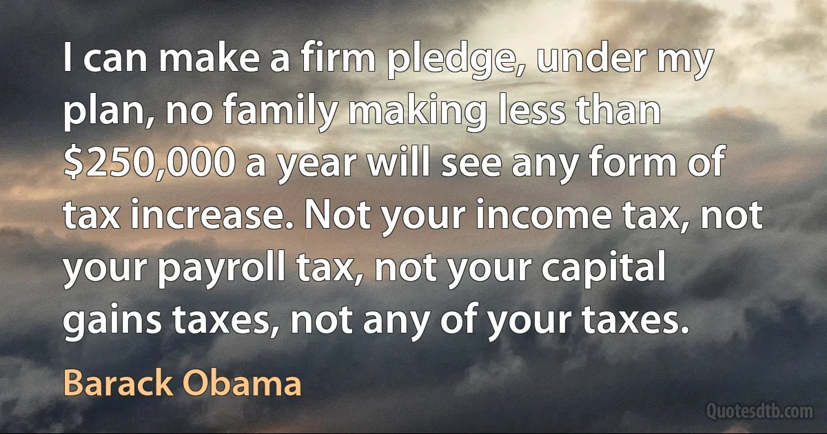 I can make a firm pledge, under my plan, no family making less than $250,000 a year will see any form of tax increase. Not your income tax, not your payroll tax, not your capital gains taxes, not any of your taxes. (Barack Obama)