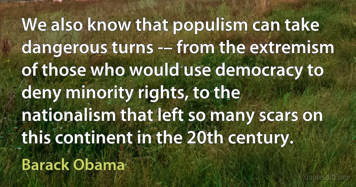 We also know that populism can take dangerous turns -– from the extremism of those who would use democracy to deny minority rights, to the nationalism that left so many scars on this continent in the 20th century. (Barack Obama)