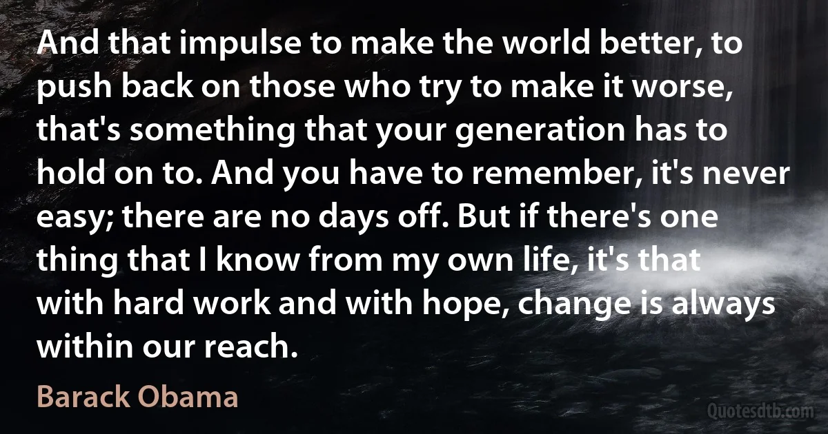 And that impulse to make the world better, to push back on those who try to make it worse, that's something that your generation has to hold on to. And you have to remember, it's never easy; there are no days off. But if there's one thing that I know from my own life, it's that with hard work and with hope, change is always within our reach. (Barack Obama)