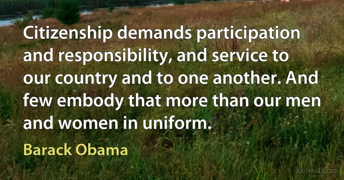 Citizenship demands participation and responsibility, and service to our country and to one another. And few embody that more than our men and women in uniform. (Barack Obama)