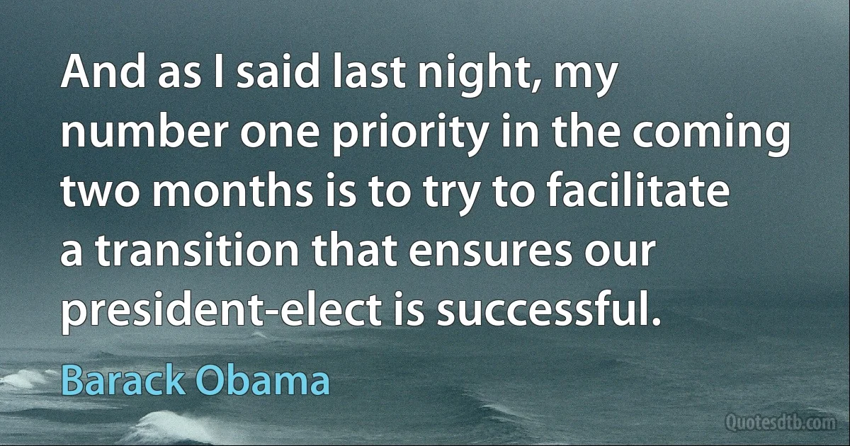 And as I said last night, my number one priority in the coming two months is to try to facilitate a transition that ensures our president-elect is successful. (Barack Obama)